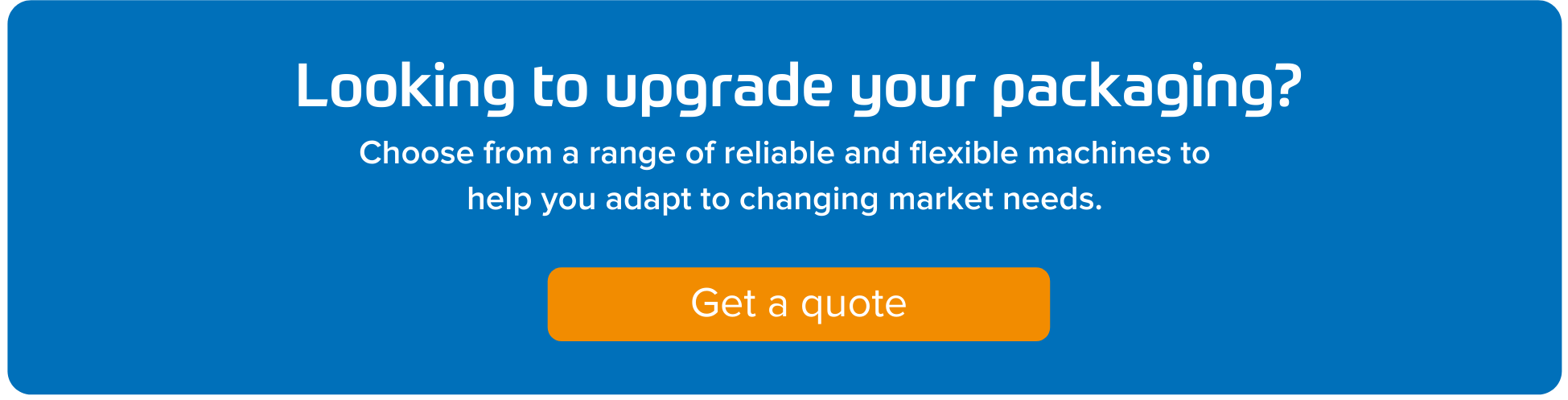 Looking to upgrade your packaging? Choose from a range of reliable and flexible machines to help you adapt to changing market needs